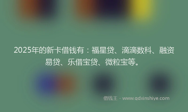2025年的新卡借钱有：福星贷、滴滴数科、融资易贷、乐借宝贷、微粒宝等。
