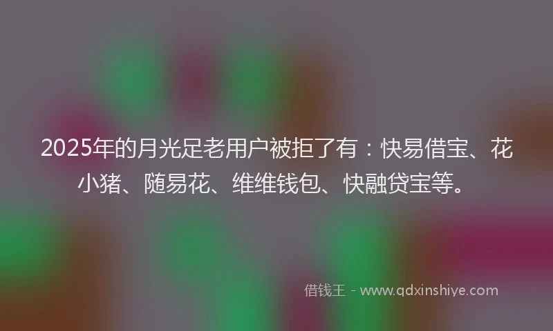 2025年的月光足老用户被拒了有：快易借宝、花小猪、随易花、维维钱包、快融贷宝等。
