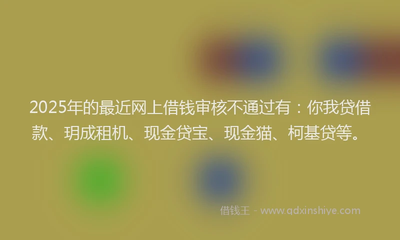 2025年的最近网上借钱审核不通过有：你我贷借款、玥成租机、现金贷宝、现金猫、柯基贷等。