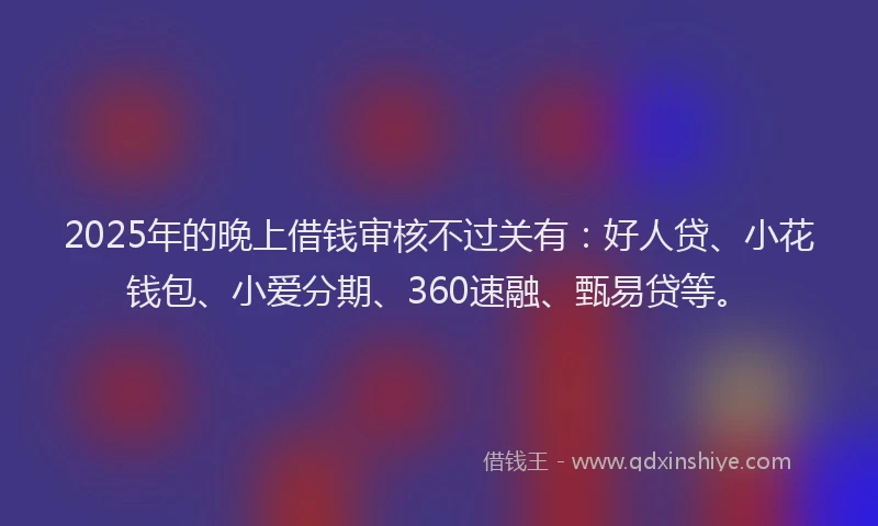 2025年的晚上借钱审核不过关有：好人贷、小花钱包、小爱分期、360速融、甄易贷等。