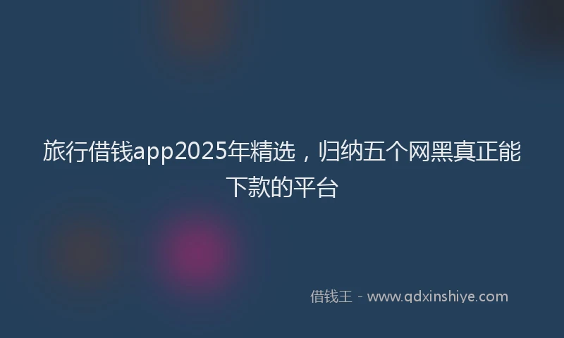 旅行借钱app2025年精选，归纳五个网黑真正能下款的平台