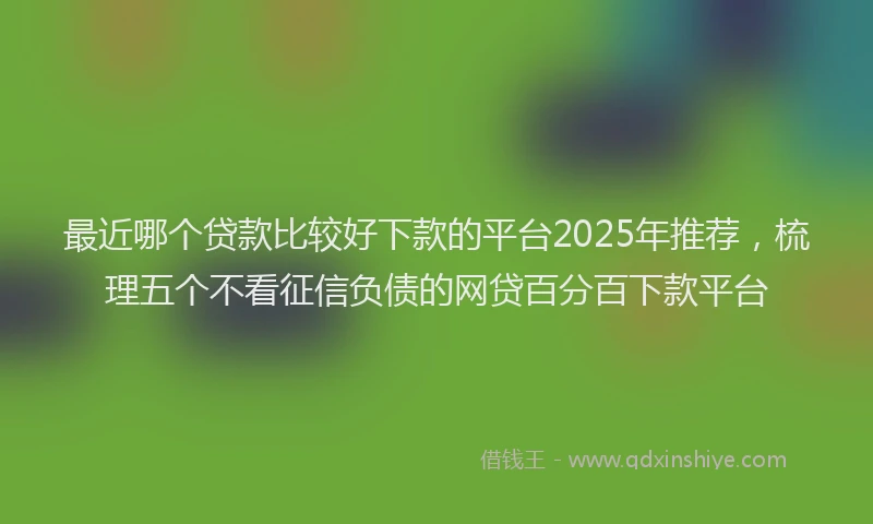 最近哪个贷款比较好下款的平台2025年推荐，梳理五个不看征信负债的网贷百分百下款平台