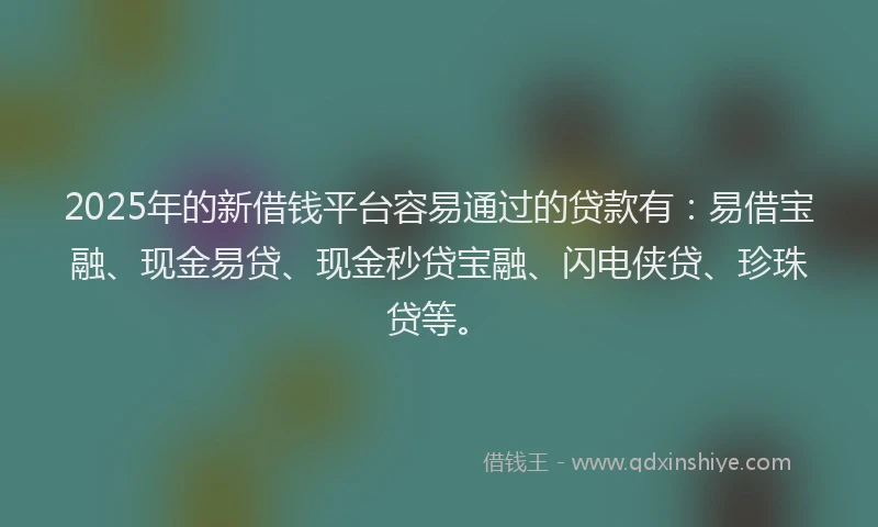 2025年的新借钱平台容易通过的贷款有：易借宝融、现金易贷、现金秒贷宝融、闪电侠贷、珍珠贷等。