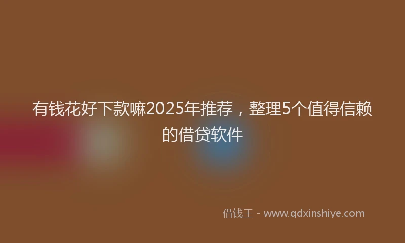 有钱花好下款嘛2025年推荐，整理5个值得信赖的借贷软件