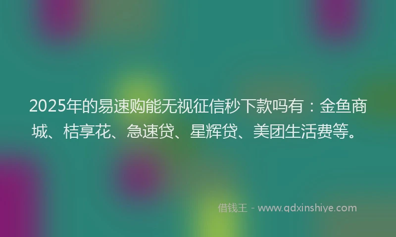 2025年的易速购能无视征信秒下款吗有：金鱼商城、桔享花、急速贷、星辉贷、美团生活费等。