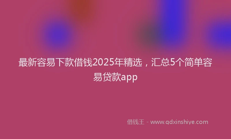 最新容易下款借钱2025年精选，汇总5个简单容易贷款app