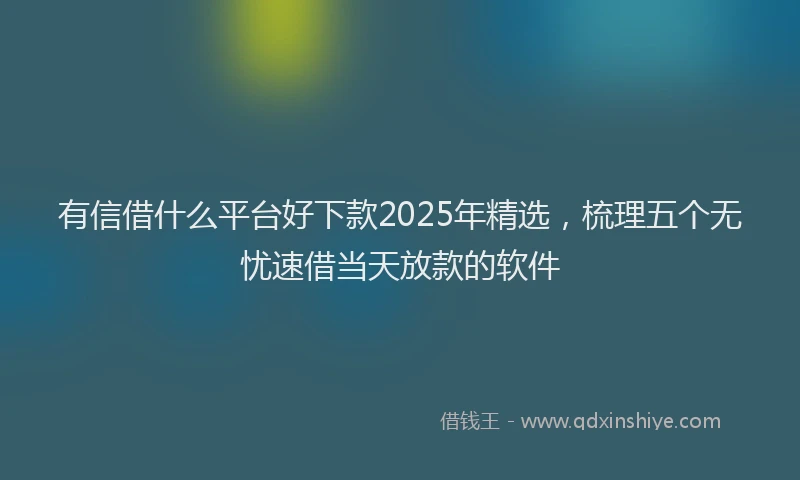 有信借什么平台好下款2025年精选，梳理五个无忧速借当天放款的软件