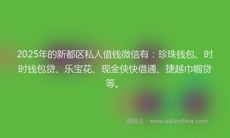 2025年的新都区私人借钱微信有：珍珠钱包、时时钱包贷、乐宝花、现金侠快借通、捷越巾帼贷等。