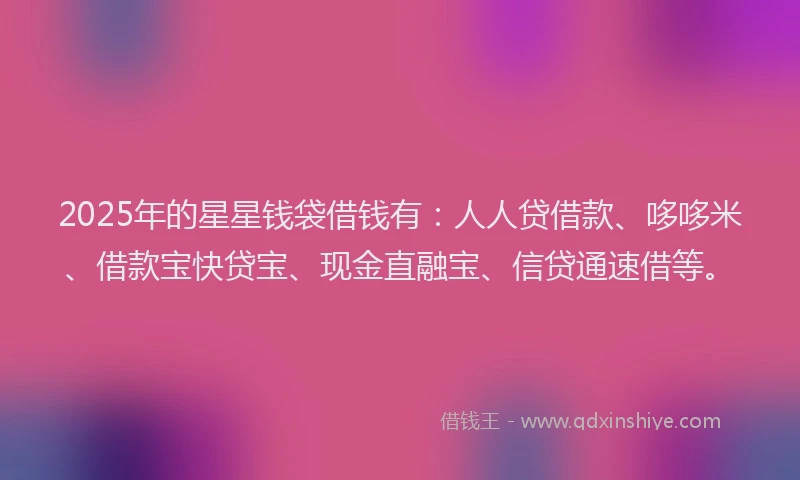 2025年的星星钱袋借钱有：人人贷借款、哆哆米、借款宝快贷宝、现金直融宝、信贷通速借等。