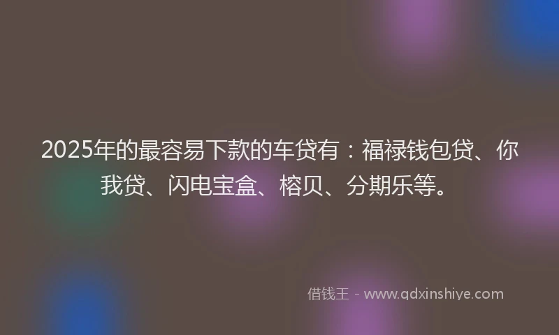 2025年的最容易下款的车贷有：福禄钱包贷、你我贷、闪电宝盒、榕贝、分期乐等。