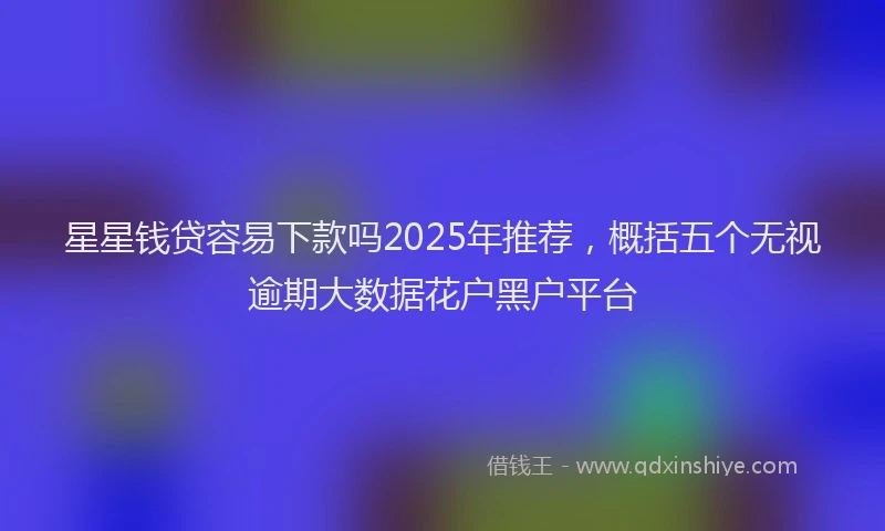 星星钱贷容易下款吗2025年推荐，概括五个无视逾期大数据花户黑户平台
