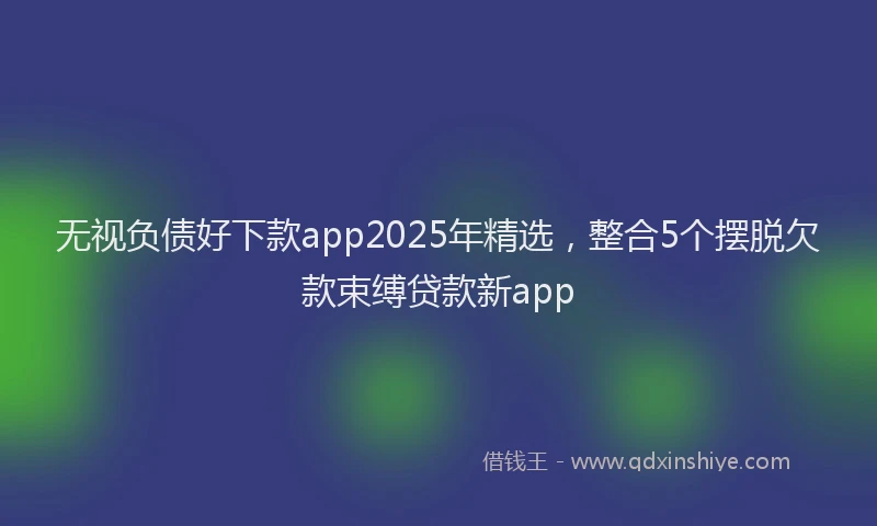 无视负债好下款app2025年精选，整合5个摆脱欠款束缚贷款新app