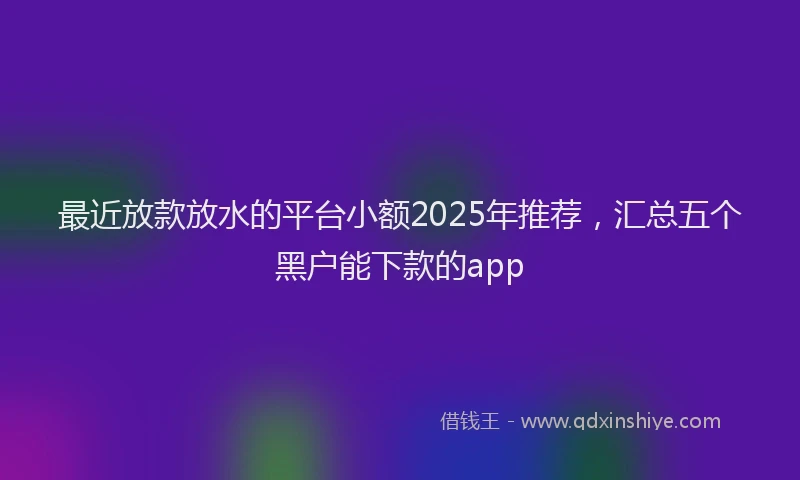 最近放款放水的平台小额2025年推荐，汇总五个黑户能下款的app