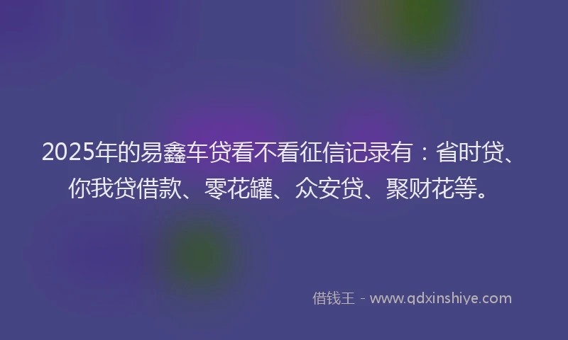 2025年的易鑫车贷看不看征信记录有：省时贷、你我贷借款、零花罐、众安贷、聚财花等。
