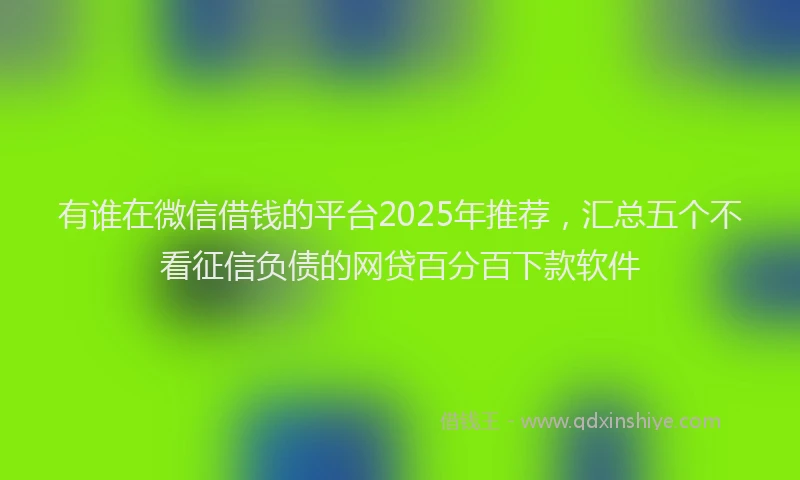 有谁在微信借钱的平台2025年推荐，汇总五个不看征信负债的网贷百分百下款软件