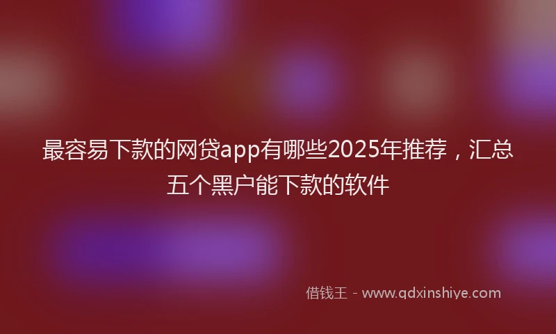 最容易下款的网贷app有哪些2025年推荐，汇总五个黑户能下款的软件