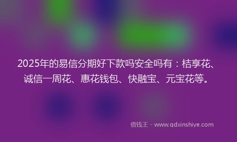 2025年的易信分期好下款吗安全吗有：桔享花、诚信一周花、惠花钱包、快融宝、元宝花等。