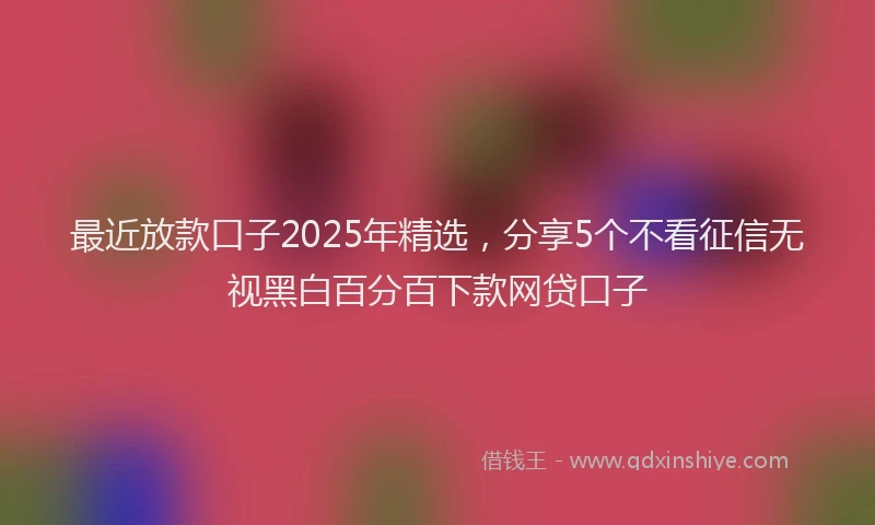 最近放款口子2025年精选，分享5个不看征信无视黑白百分百下款网贷口子