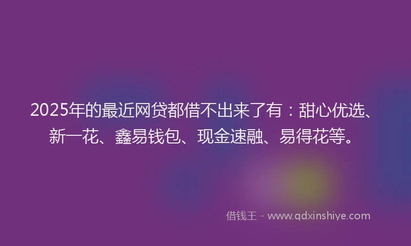 2025年的最近网贷都借不出来了有：甜心优选、新一花、鑫易钱包、现金速融、易得花等。