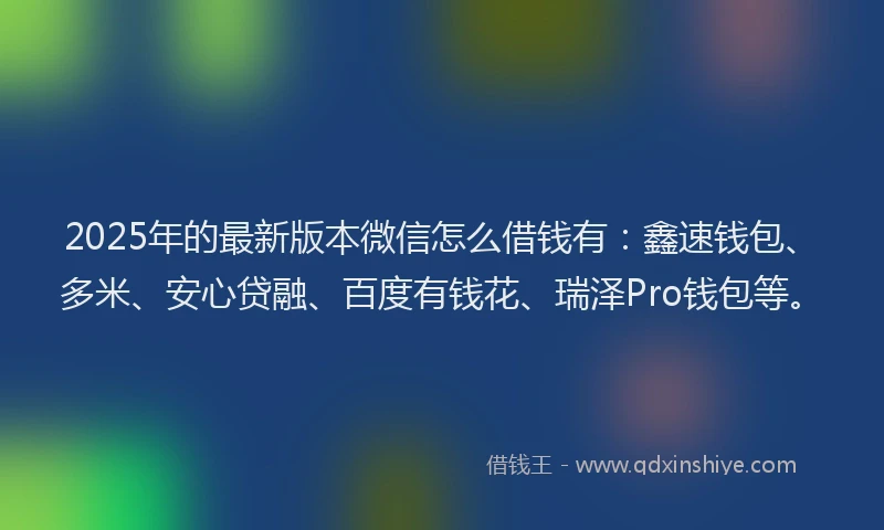 2025年的最新版本微信怎么借钱有：鑫速钱包、多米、安心贷融、百度有钱花、瑞泽Pro钱包等。