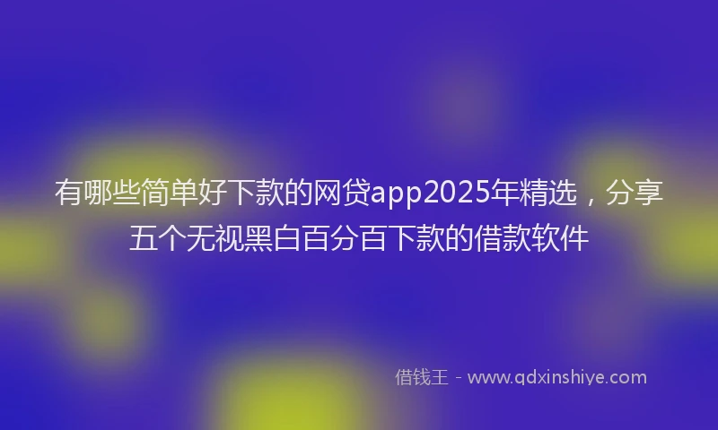 有哪些简单好下款的网贷app2025年精选，分享五个无视黑白百分百下款的借款软件
