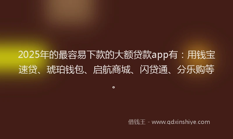 2025年的最容易下款的大额贷款app有：用钱宝速贷、琥珀钱包、启航商城、闪贷通、分乐购等。