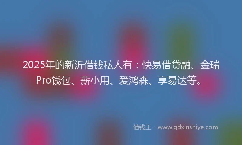 2025年的新沂借钱私人有：快易借贷融、金瑞Pro钱包、薪小用、爱鸿森、享易达等。