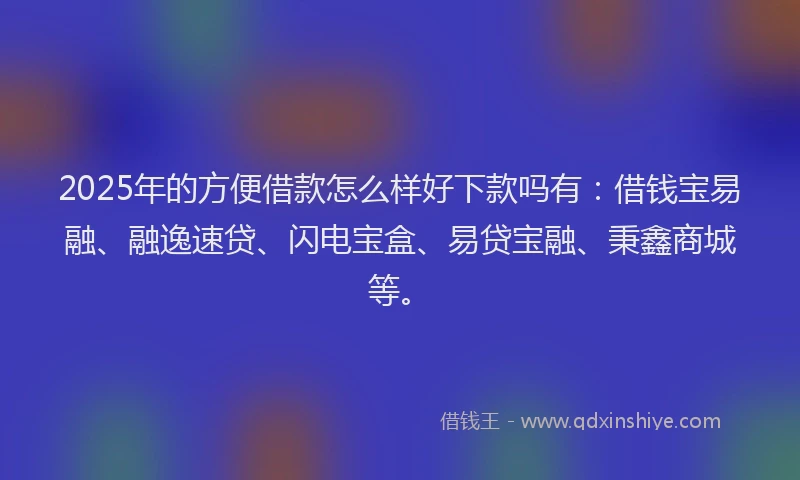 2025年的方便借款怎么样好下款吗有：借钱宝易融、融逸速贷、闪电宝盒、易贷宝融、秉鑫商城等。