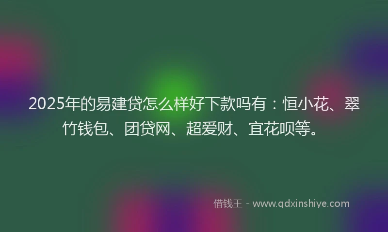 2025年的易建贷怎么样好下款吗有：恒小花、翠竹钱包、团贷网、超爱财、宜花呗等。