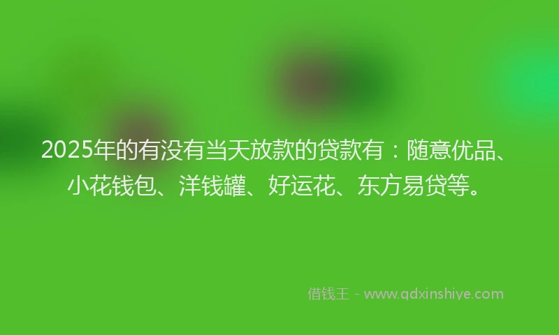 2025年的有没有当天放款的贷款有：随意优品、小花钱包、洋钱罐、好运花、东方易贷等。