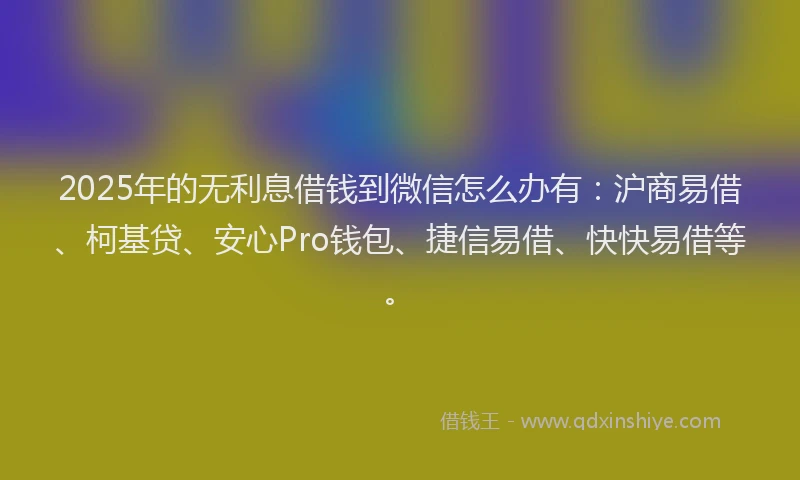2025年的无利息借钱到微信怎么办有：沪商易借、柯基贷、安心Pro钱包、捷信易借、快快易借等。