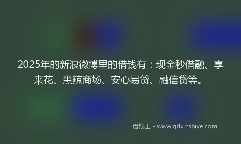 2025年的新浪微博里的借钱有：现金秒借融、享来花、黑鲸商场、安心易贷、融信贷等。