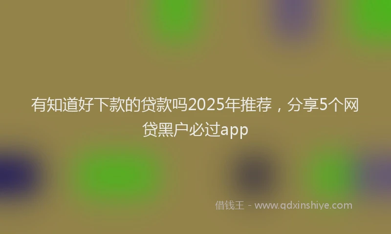 有知道好下款的贷款吗2025年推荐，分享5个网贷黑户必过app