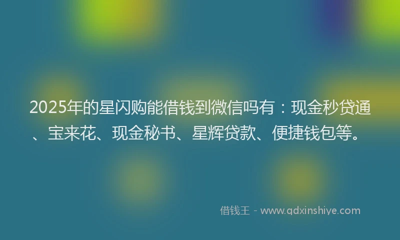 2025年的星闪购能借钱到微信吗有：现金秒贷通、宝来花、现金秘书、星辉贷款、便捷钱包等。