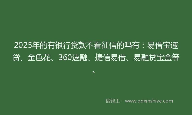 2025年的有银行贷款不看征信的吗有：易借宝速贷、金色花、360速融、捷信易借、易融贷宝盒等。