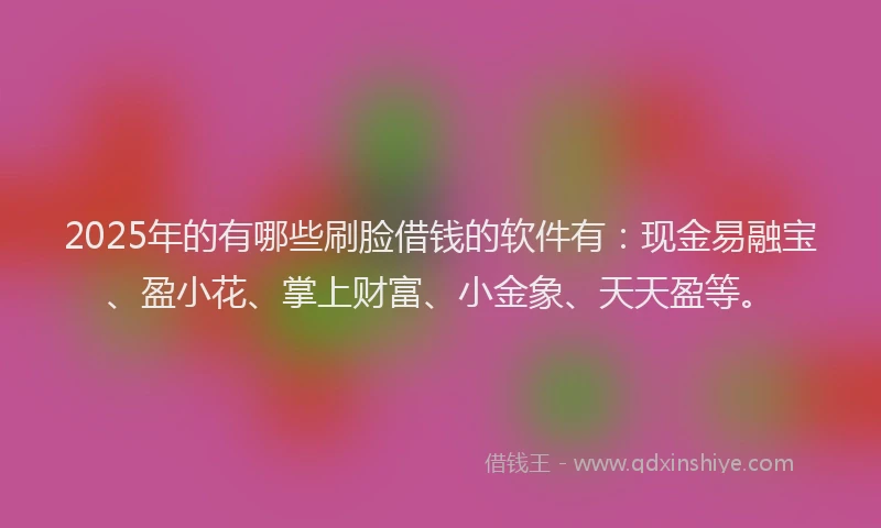 2025年的有哪些刷脸借钱的软件有：现金易融宝、盈小花、掌上财富、小金象、天天盈等。