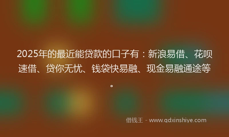 2025年的最近能贷款的口子有：新浪易借、花呗速借、贷你无忧、钱袋快易融、现金易融通途等。