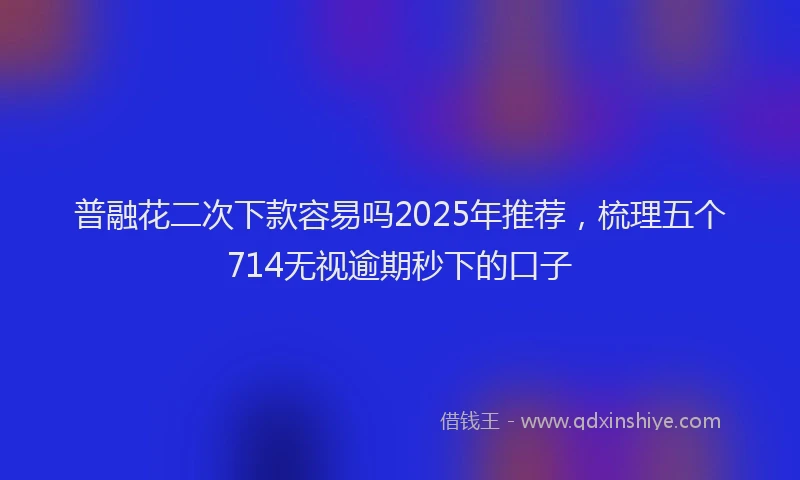 普融花二次下款容易吗2025年推荐，梳理五个714无视逾期秒下的口子
