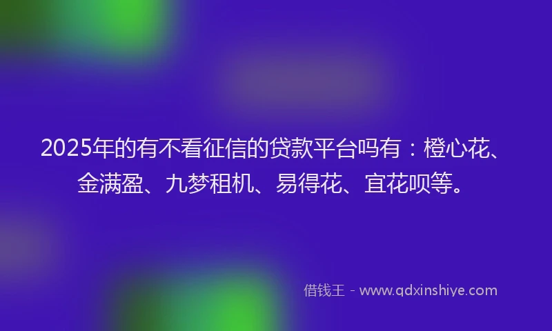 2025年的有不看征信的贷款平台吗有：橙心花、金满盈、九梦租机、易得花、宜花呗等。