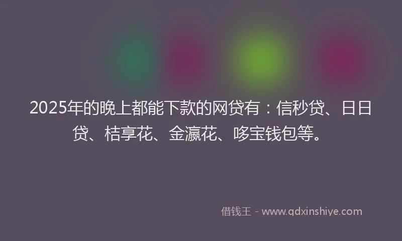 2025年的晚上都能下款的网贷有：信秒贷、日日贷、桔享花、金瀛花、哆宝钱包等。