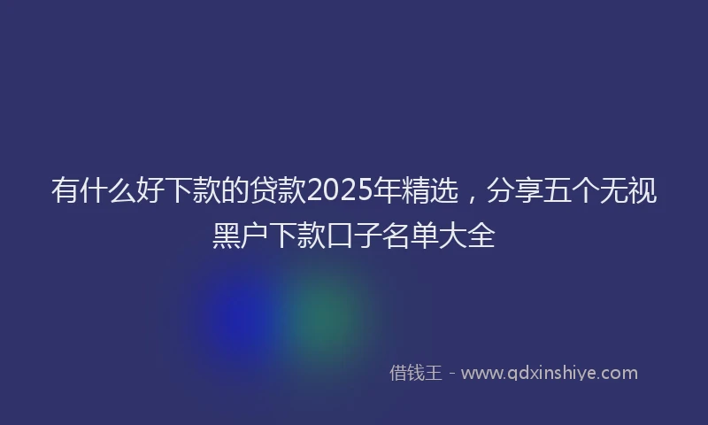 有什么好下款的贷款2025年精选，分享五个无视黑户下款口子名单大全