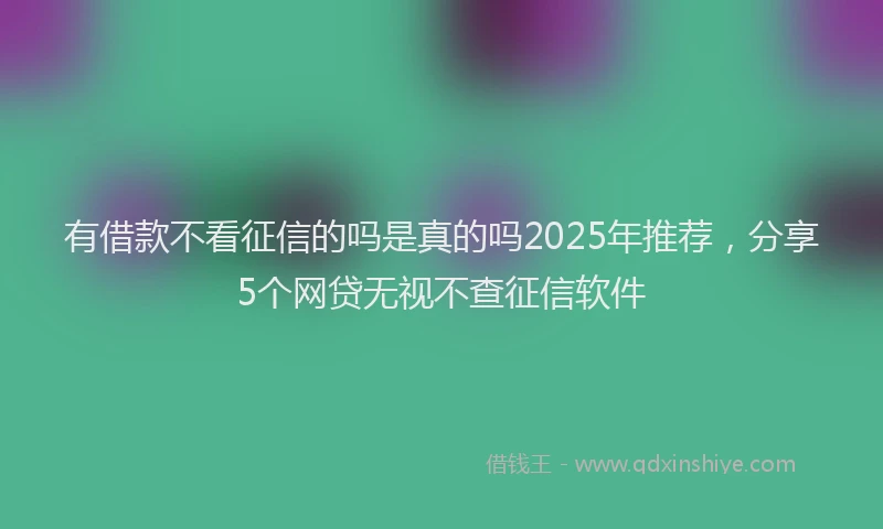 有借款不看征信的吗是真的吗2025年推荐，分享5个网贷无视不查征信软件