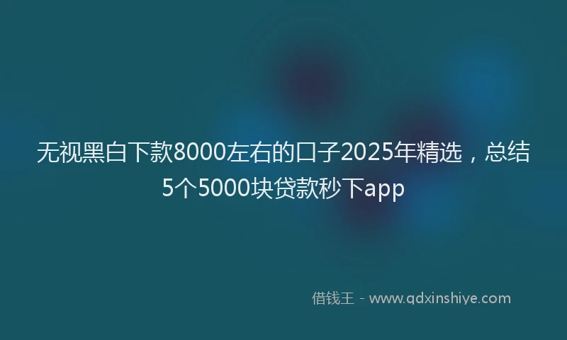 无视黑白下款8000左右的口子2025年精选，总结5个5000块贷款秒下app