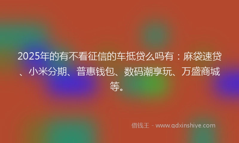 2025年的有不看征信的车抵贷么吗有：麻袋速贷、小米分期、普惠钱包、数码潮享玩、万盛商城等。