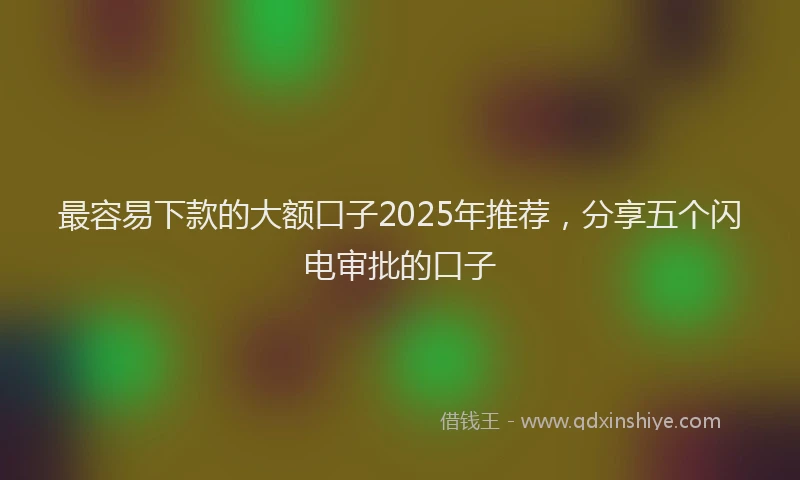 最容易下款的大额口子2025年推荐，分享五个闪电审批的口子