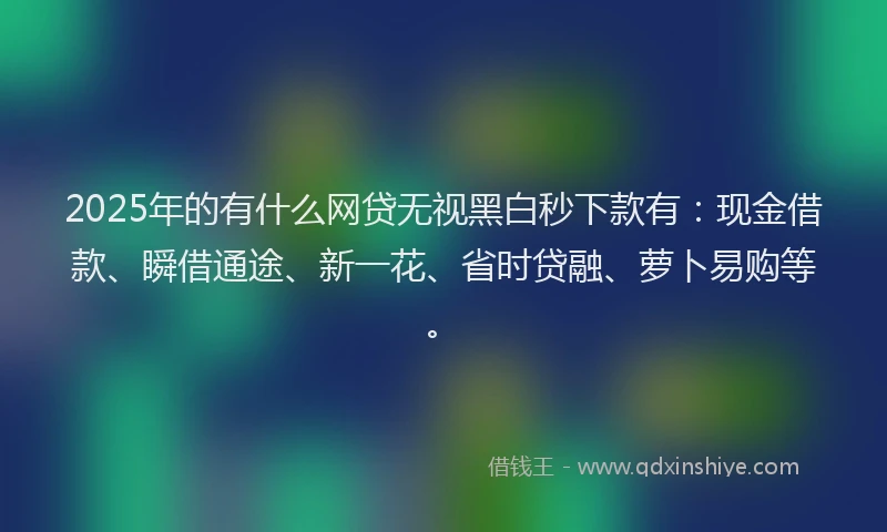 2025年的有什么网贷无视黑白秒下款有：现金借款、瞬借通途、新一花、省时贷融、萝卜易购等。