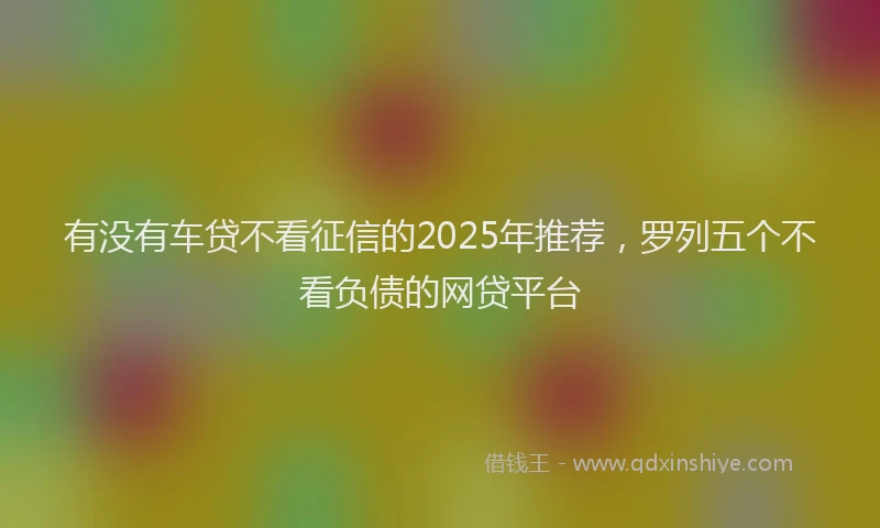 有没有车贷不看征信的2025年推荐，罗列五个不看负债的网贷平台