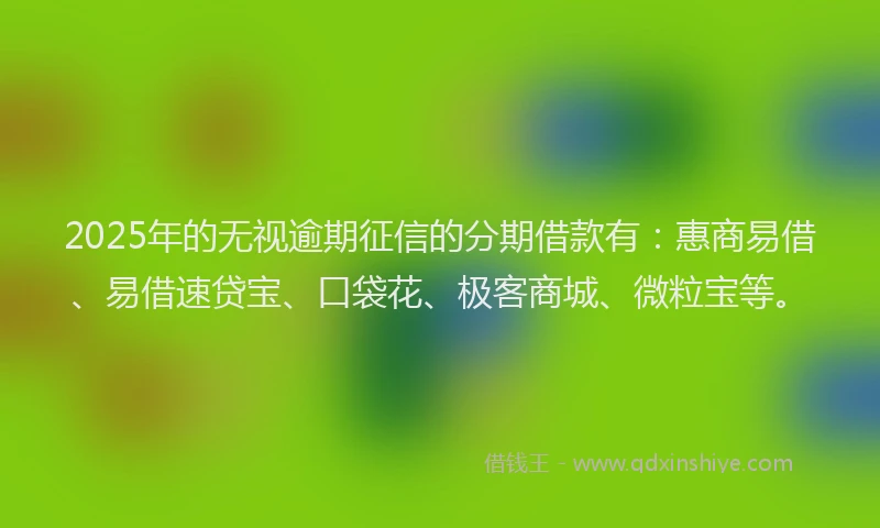 2025年的无视逾期征信的分期借款有：惠商易借、易借速贷宝、口袋花、极客商城、微粒宝等。