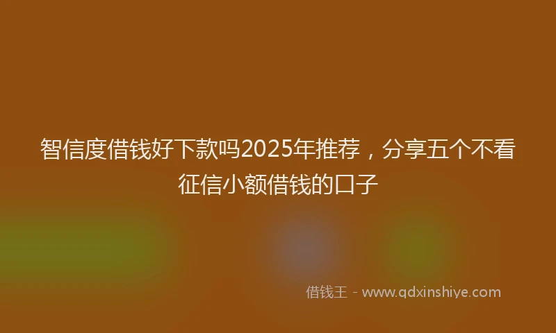智信度借钱好下款吗2025年推荐，分享五个不看征信小额借钱的口子