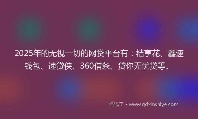 2025年的无视一切的网贷平台有：桔享花、鑫速钱包、速贷侠、360借条、贷你无忧贷等。